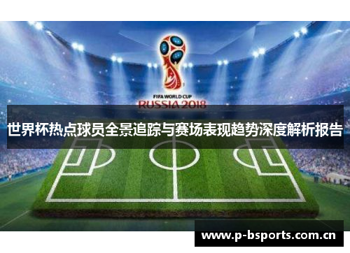 世界杯热点球员全景追踪与赛场表现趋势深度解析报告 世界杯热点球员全景追踪与赛场表现趋势深度解析报告