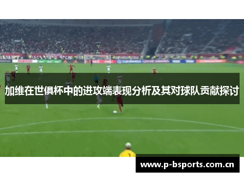 加维在世俱杯中的进攻端表现分析及其对球队贡献探讨 加维在世俱杯中的进攻端表现分析及其对球队贡献探讨