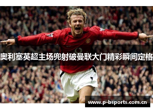 奥利塞英超主场兜射破曼联大门精彩瞬间定格 奥利塞英超主场兜射破曼联大门精彩瞬间定格